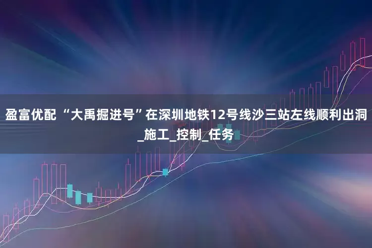 盈富优配 “大禹掘进号”在深圳地铁12号线沙三站左线顺利出洞_施工_控制_任务