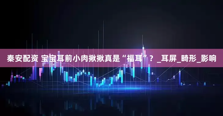 秦安配资 宝宝耳前小肉揪揪真是“福耳”？_耳屏_畸形_影响