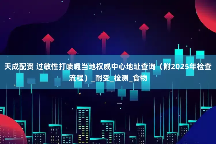 天成配资 过敏性打喷嚏当地权威中心地址查询（附2025年检查流程）_耐受_检测_食物
