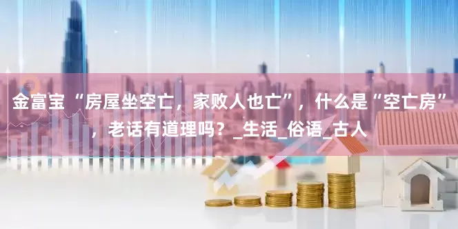 金富宝 “房屋坐空亡，家败人也亡”，什么是“空亡房”，老话有道理吗？_生活_俗语_古人