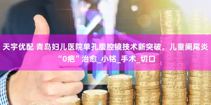 天宇优配 青岛妇儿医院单孔腹腔镜技术新突破，儿童阑尾炎“0疤”治愈_小铭_手术_切口