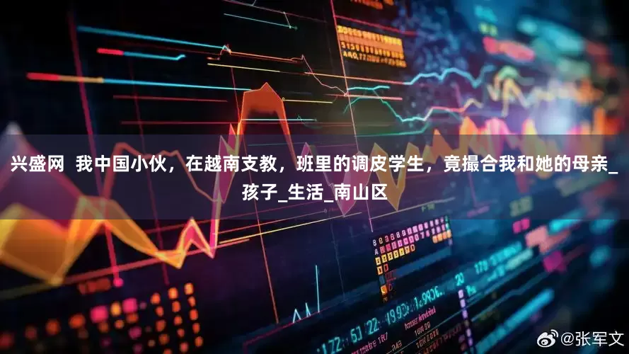 兴盛网  我中国小伙，在越南支教，班里的调皮学生，竟撮合我和她的母亲_孩子_生活_南山区