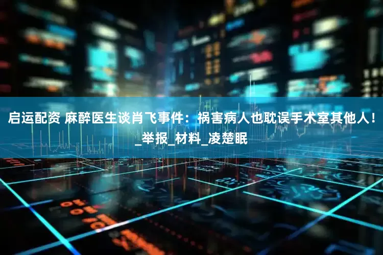 启运配资 麻醉医生谈肖飞事件：祸害病人也耽误手术室其他人！_举报_材料_凌楚眠