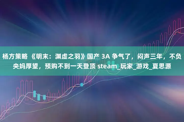 杨方策略 《明末：渊虚之羽》国产 3A 争气了，闷声三年，不负央妈厚望，预购不到一天登顶 steam_玩家_游戏_夏思源