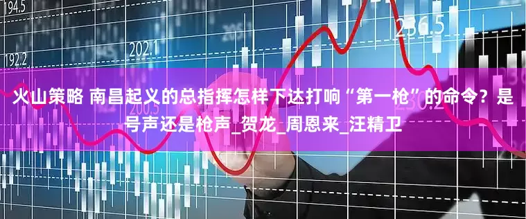 火山策略 南昌起义的总指挥怎样下达打响“第一枪”的命令？是号声还是枪声_贺龙_周恩来_汪精卫