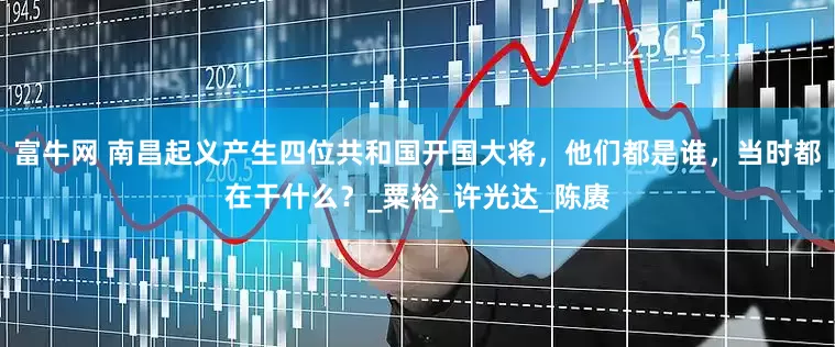 富牛网 南昌起义产生四位共和国开国大将，他们都是谁，当时都在干什么？_粟裕_许光达_陈赓