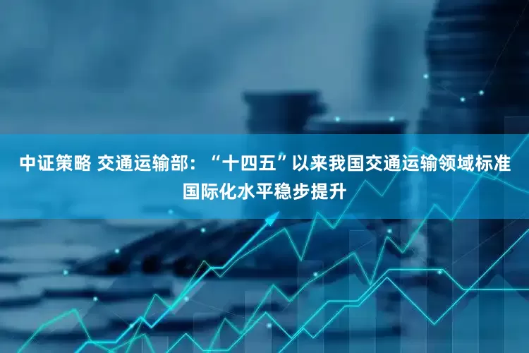 中证策略 交通运输部：“十四五”以来我国交通运输领域标准国际化水平稳步提升