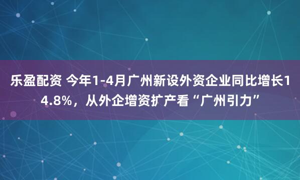 乐盈配资 今年1-4月广州新设外资企业同比增长14.8%，从外企增资扩产看“广州引力”