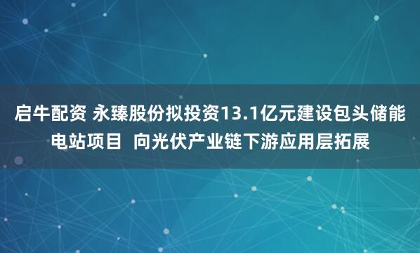启牛配资 永臻股份拟投资13.1亿元建设包头储能电站项目  向光伏产业链下游应用层拓展