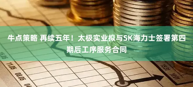 牛点策略 再续五年！太极实业拟与SK海力士签署第四期后工序服务合同