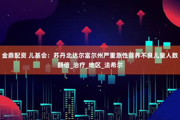 金鼎配资 儿基会：苏丹北达尔富尔州严重急性营养不良儿童人数翻倍_治疗_地区_法希尔