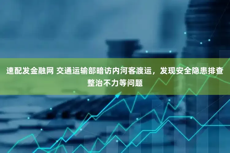 速配发金融网 交通运输部暗访内河客渡运，发现安全隐患排查整治不力等问题