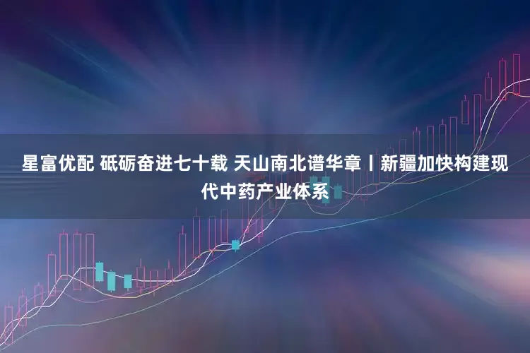 星富优配 砥砺奋进七十载 天山南北谱华章丨新疆加快构建现代中药产业体系