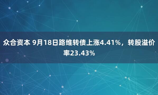 众合资本 9月18日路维转债上涨4.41%，转股溢价率23.43%