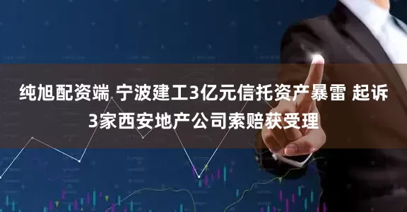 纯旭配资端 宁波建工3亿元信托资产暴雷 起诉3家西安地产公司索赔获受理