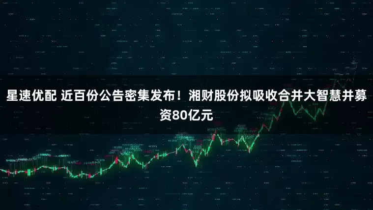 星速优配 近百份公告密集发布！湘财股份拟吸收合并大智慧并募资80亿元