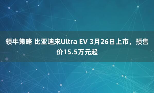领牛策略 比亚迪宋Ultra EV 3月26日上市，预售价15.5万元起