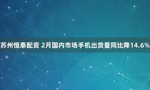 苏州恒泰配资 2月国内市场手机出货量同比降14.6%