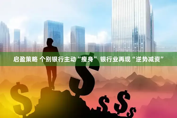 启盈策略 个别银行主动“瘦身” 银行业再现“逆势减资”