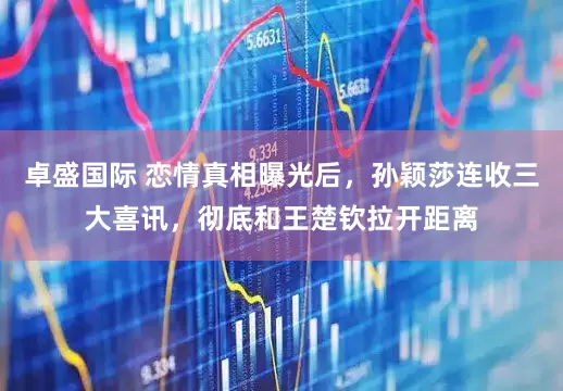 卓盛国际 恋情真相曝光后，孙颖莎连收三大喜讯，彻底和王楚钦拉开距离